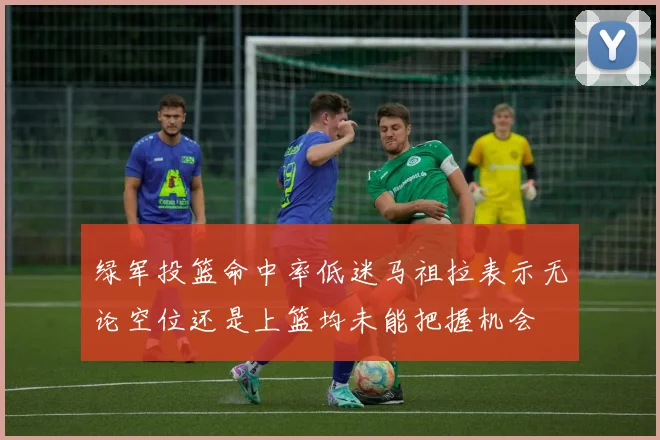绿军投篮命中率低迷马祖拉表示无论空位还是上篮均未能把握机会