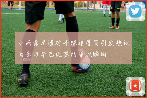 小西蒙尼遭对手球迷辱骂引发热议马竞与毕巴比赛的争议瞬间