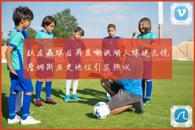 狄龙赢球后再度嘲讽湖人球迷无视詹姆斯历史地位引发热议