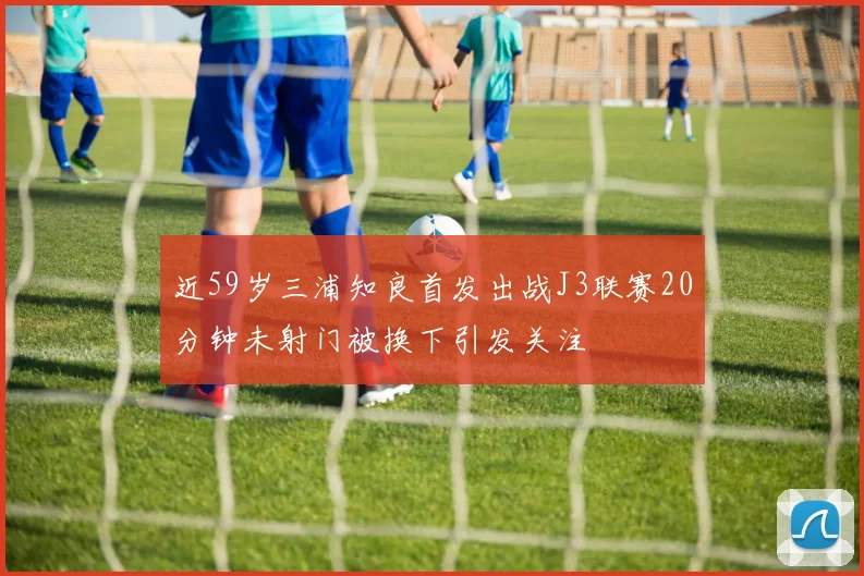 近59岁三浦知良首发出战J3联赛20分钟未射门被换下引发关注