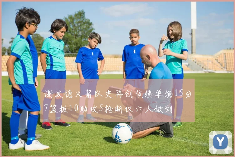 谢泼德火箭队史再创佳绩单场15分7篮板10助攻5抢断仅六人做到