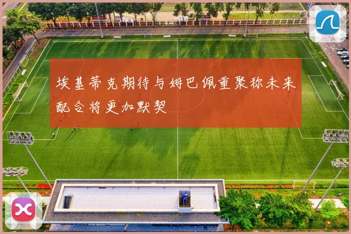 埃基蒂克期待与姆巴佩重聚称未来配合将更加默契
