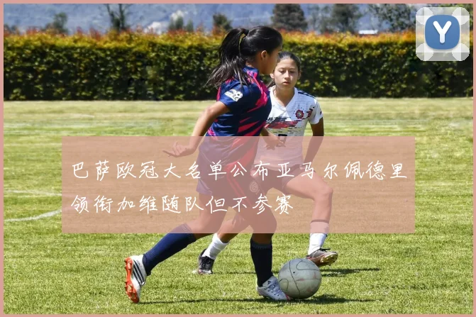 巴萨欧冠大名单公布亚马尔佩德里领衔加维随队但不参赛