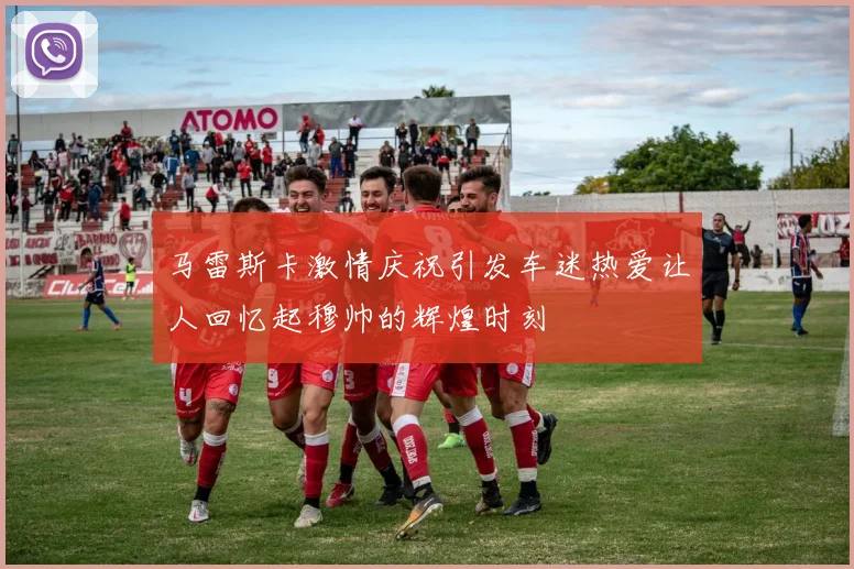 马雷斯卡激情庆祝引发车迷热爱让人回忆起穆帅的辉煌时刻