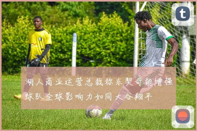 湖人商业运营总裁称东契奇能增强球队全球影响力如同大谷翔平