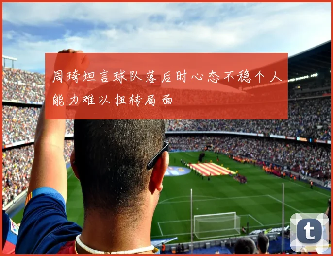 周琦坦言球队落后时心态不稳个人能力难以扭转局面