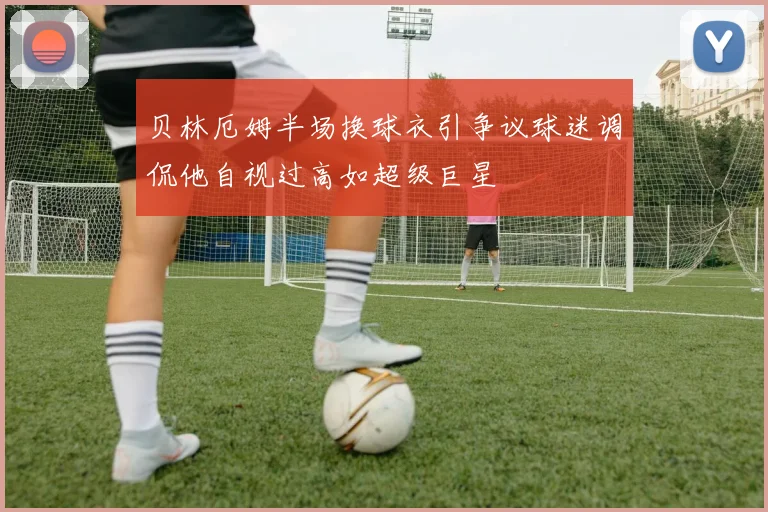 贝林厄姆半场换球衣引争议球迷调侃他自视过高如超级巨星