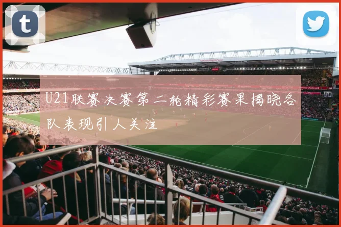 U21联赛决赛第二轮精彩赛果揭晓各队表现引人关注