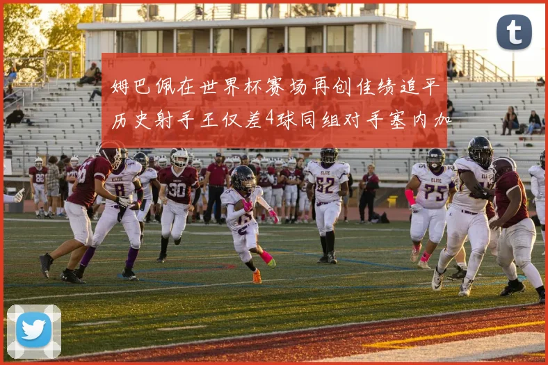 姆巴佩在世界杯赛场再创佳绩追平历史射手王仅差4球同组对手塞内加尔挪威挑战在即