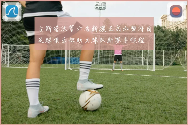 古斯塔沃等六名新援正式加盟河南足球俱乐部助力球队新赛季征程